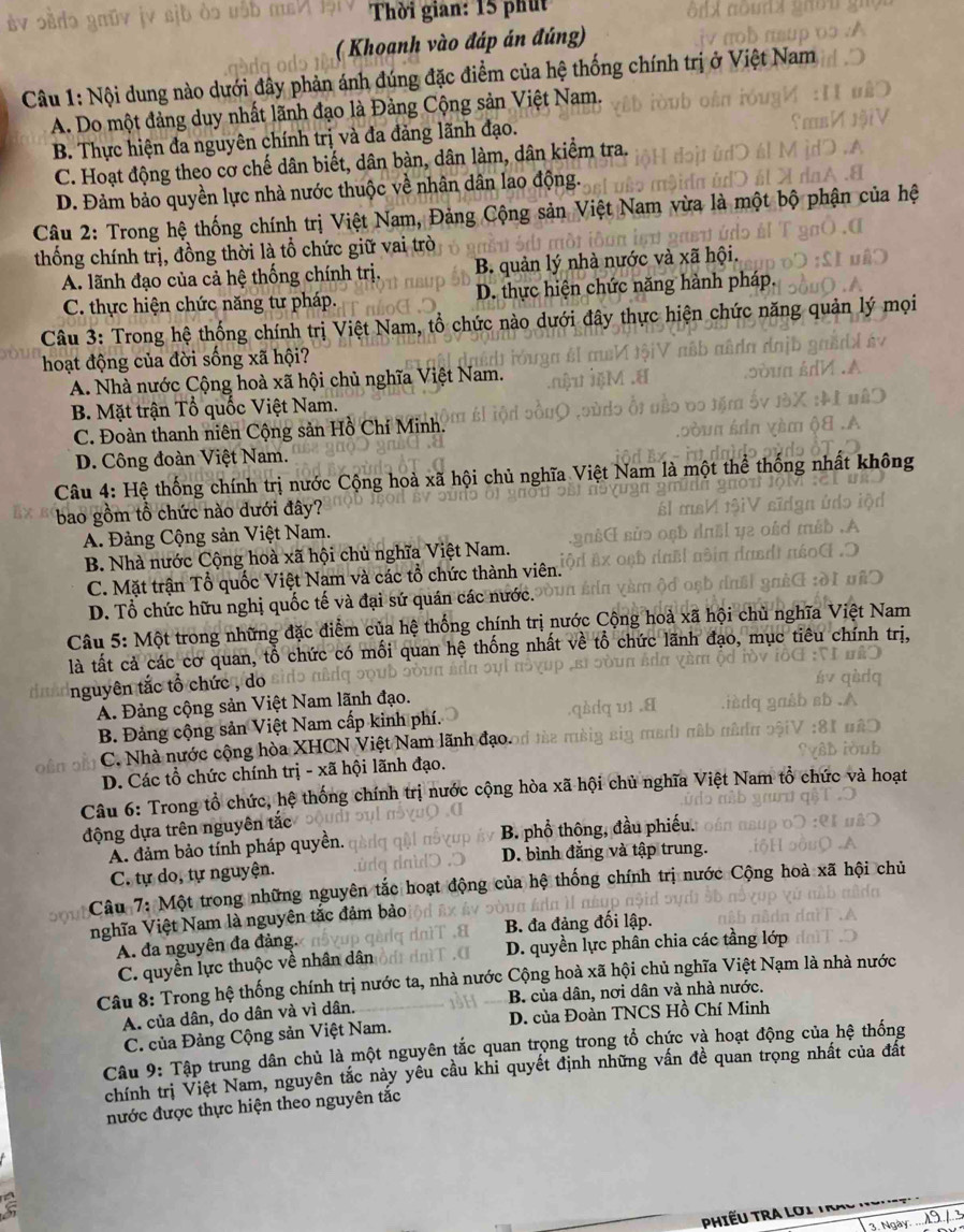 Thời gian: 15 phút
( Khoanh vào đáp án đúng)
Câu 1: Nội dung nào dưới đây phản ánh đúng đặc điểm của hệ thống chính trị ở Việt Nam
A. Do một đảng duy nhất lãnh đạo là Đảng Cộng sản Việt Nam.
B. Thực hiện đa nguyên chính trị và đa đảng lãnh đạo.
C. Hoạt động theo cơ chế dân biết, dân bàn, dân làm, dân kiểm tra.
D. Đảm bảo quyền lực nhà nước thuộc về nhân dân lao động.
Câu 2: Trong hệ thống chính trị Việt Nam, Đảng Cộng sản Việt Nam vừa là một bộ phận của hệ
thống chính trị, đồng thời là tổ chức giữ vai trò
A. lãnh đạo của cả hệ thống chính trị. B. quản lý nhà nước và xã hội.
C. thực hiện chức năng tư pháp. D. thực hiện chức năng hành pháp,
Câu 3: Trong hệ thống chính trị Việt Nam, tổ chức nào dưới đây thực hiện chức năng quản lý mọi
hoạt động của đời sống xã hội?
A. Nhà nước Cộng hoà xã hội chủ nghĩa Việt Nam.
B. Mặt trận Tổ quốc Việt Nam.
C. Đoàn thanh niên Cộng sản Hồ Chí Minh.
D. Công đoàn Việt Nam.
Câu 4: Hệ thống chính trị nước Cộng hoà xã hội chủ nghĩa Việt Nam là một thể thống nhất không
bao gồm tổ chức nào dưới đây?
A. Đảng Cộng sản Việt Nam.
B. Nhà nước Cộng hoà xã hội chủ nghĩa Việt Nam.
C. Mặt trận Tổ quốc Việt Nam và các tổ chức thành viên.
D. Tổ chức hữu nghị quốc tế và đại sứ quán các nước.
Câu 5: Một trong những đặc điểm của hệ thống chính trị nước Cộng hoà xã hội Ch u  nghĩa Việt Nam
là tất cả các cơ quan, tổ chức có mối quan hệ thống nhất về tổ chức lãnh đạo, mục tiêu chính trị,
nguyên tắc tổ chức , do
A. Đảng cộng sản Việt Nam lãnh đạo.
B. Đảng cộng sản Việt Nam cấp kinh phí.
C. Nhà nước cộng hòa XHCN Việt Nam lãnh đạo.
D. Các tổ chức chính trị - xã hội lãnh đạo.
Câu 6: Trong tổ chức, hệ thống chính trị nước cộng hòa xã hội chủ nghĩa Việt Nam tổ chức và hoạt
động dựa trên nguyên tắc
A. đảm bảo tính pháp quyền. B. phổ thông, đầu phiếu.
D. bình đẳng và tập trung.
C. tự do, tự nguyện.
Câu 7: Một trong những nguyên tắc hoạt động của hệ thống chính trị nước Cộng hoà xã hội chủ
nghĩa Việt Nam là nguyên tắc đảm bảo
A. đa nguyên đa đảng.  B. đa đảng đối lập.
C. quyền lực thuộc về nhân dân D. quyền lực phân chia các tầng lớp
Câu 8: Trong hệ thống chính trị nước ta, nhà nước Cộng hoà xã hội chủ nghĩa Việt Nạm là nhà nước
A. của dân, do dân và vì dân. B. của dân, nơi dân và nhà nước.
C. của Đảng Cộng sản Việt Nam. D. của Đoàn TNCS Hồ Chí Minh
Câu 9: Tập trung dân chủ là một nguyên tắc quan trọng trong tổ chức và hoạt động của hệ thống
chính trị Việt Nam, nguyên tắc này yêu cầu khi quyết định những vấn đề quan trọng nhất của đất
nước được thực hiện theo nguyên tắc
PHIếU TRA LOi Trai
3. Ngày 19 / 3