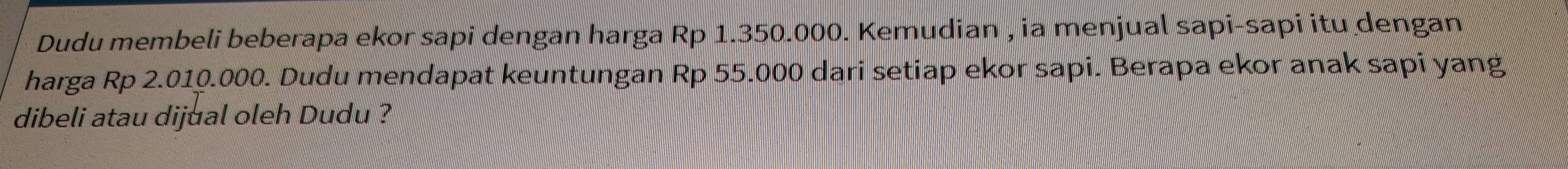 Dudu membeli beberapa ekor sapi dengan harga Rp 1.350.000. Kemudian , ia menjual sapi-sapi itu dengan 
harga Rp 2.010.000. Dudu mendapat keuntungan Rp 55.000 dari setiap ekor sapi. Berapa ekor anak sapi yang 
dibeli atau dijual oleh Dudu ?