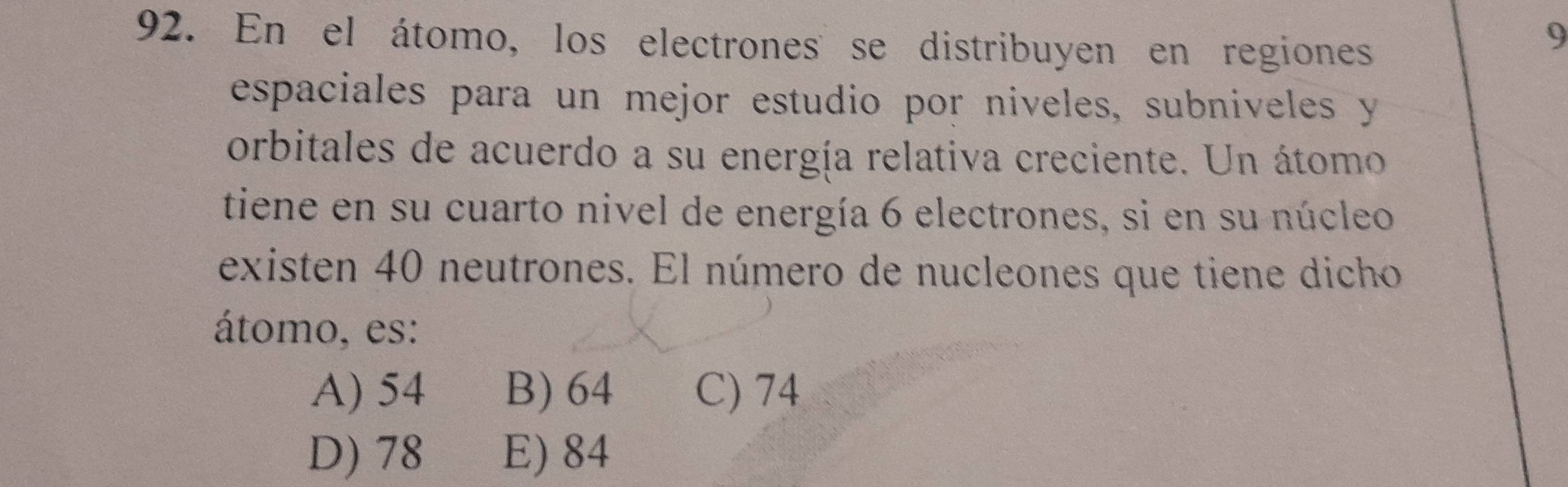 En el átomo, los electrones se distribuyen en regiones
9
espaciales para un mejor estudio por niveles, subniveles y
orbitales de acuerdo a su energía relativa creciente. Un átomo
tiene en su cuarto nivel de energía 6 electrones, si en su núcleo
existen 40 neutrones. El número de nucleones que tiene dicho
átomo, es:
A) 54 B) 64 C) 74
D) 78 E) 84