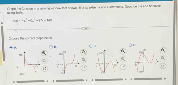 Graph the function in a viewing window that shows all of its extrema and x-intercepts. Describe the end behavior 
using limits.
f(x)=-x^3+6x^2+27x-140
ν 
Choose the correct graph below. 
A. 
B. 
C. 
D. 




4 
>