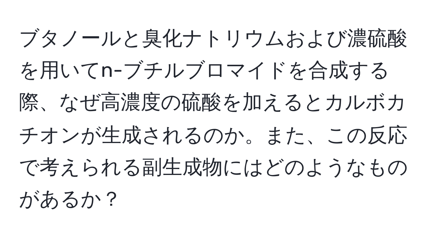 ブタノールと臭化ナトリウムおよび濃硫酸を用いてn-ブチルブロマイドを合成する際、なぜ高濃度の硫酸を加えるとカルボカチオンが生成されるのか。また、この反応で考えられる副生成物にはどのようなものがあるか？