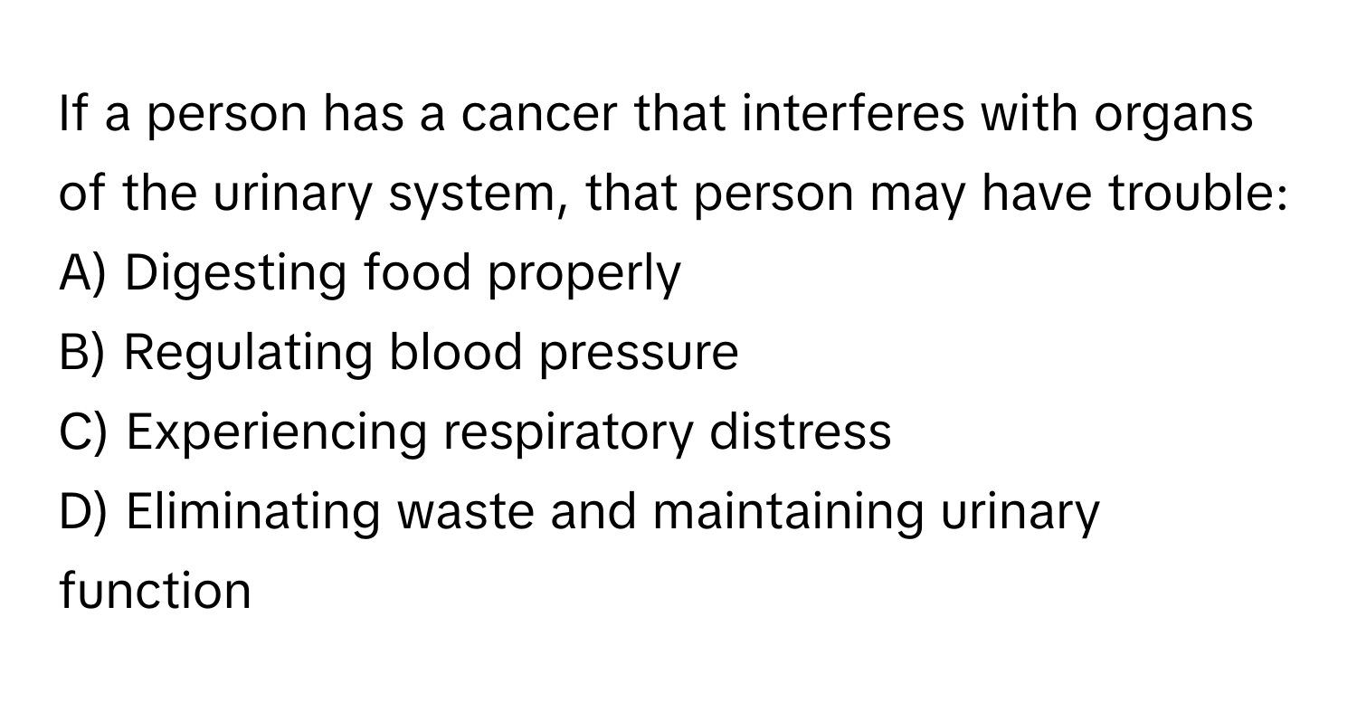 If a person has a cancer that interferes with organs of the urinary system, that person may have trouble:

A) Digesting food properly
B) Regulating blood pressure
C) Experiencing respiratory distress
D) Eliminating waste and maintaining urinary function