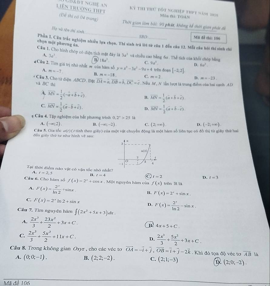 JB&đt nghệ an
liên trường thPt Kỷ thi thứ Tốt nghiệp thPt năm 2025
Môn thi: TOàn
(Để thi có 04 trang)
Thời gian làm bài: 90 phút, không kế thời gian phát đề
_
Họ và tên thí sinh
SBD Mã đề thí: 106
Phần I. Câu trắc nghiệm nhiều lựa chọn. Thí sinh trả lời từ câu 1 đến câu 12. Mỗi câu hói thí sinh chi
chọn một phương án.
Câu 1. Cho hình chóp có diện tích mặt đáy là 3a^2 và chiều cao bằng 6ơ . Thể tích của khổi chóp bằng
A. 3a^3. B 18a^3.
C. 9a^3.
D. 6a^3.
Cầu 2. Tìm giá trị nhỏ nhất m của hàm số y=x^3-3x^2-9x+4 trên đoạn [-2,2].
A. m=-7. B. m=-18. C. m=2. D. m=-23.
Cầu 3. Cho tử diện ABCD . Đặt vector DA=vector a,vector DB=vector b,vector DC=vector c
và BC thì .Nếu M, N lần lượt là trung điểm của hai cạnh AD
A. overline MN= 1/2 (-vector a+vector b+vector c).
B. vector MN= 1/2 (vector a+vector b+vector c).
C. overline MN= 1/2 (overline a-overline b+overline c).
D. vector MN= 1/2 (vector a+vector b-vector c).
* Cầu 4. Tập nghiệm của bất phương trình 0.2^x>25 là
A. (-∈fty ;2). B. (-∈fty ;-2). C. (2;+∈fty ). D. (-2;+∈fty ).
Câu 5. Gia tốc α(r)( 1 tính theo giây) của một vật chuyển động là một hàm số liên tục có đồ thị từ giây thứ hai
đến giây thứ tư như hình về sau:
a
3
n(t)
2 t
3
-1 4
Tại thời điểm nào vật có vận tốc nhỏ nhất?
A. t=2,5
B. t=4
a t=2
D. t=3
Câu 6. Cho hàm số f(x)=2^x+cos x.Mhat Qt 1 nguyên hàm của f(x) trên R là
A. F(x)= 2^x/ln 2 +sin x.
B. F(x)=2^x+sin x.
C. F(x)=2^xln 2+sin x
D. F(x)= 2^x/ln 2 -sin x.
Câu 7. Tìm nguyên hàm ∈t (2x^2+5x+3)dx.
A.  2x^3/3 + 23x^2/2 +3x+C. B 4x+5+C.
C.  2x^3/3 + 5x^2/2 +11x+C.
D.  2x^3/3 + 5x^2/2 +3x+C.
Câu 8. Trong không gian Oxyz , cho các véc tơ vector OA=-vector i+vector j,vector OB=vector i+vector j-2vector k Khi đó tọa độ véc tơ overline AB là
A. (0;0;-1). B. (2;2;-2). C. (2;1;-3)
D. (2;0;-2).
Mã đề 106