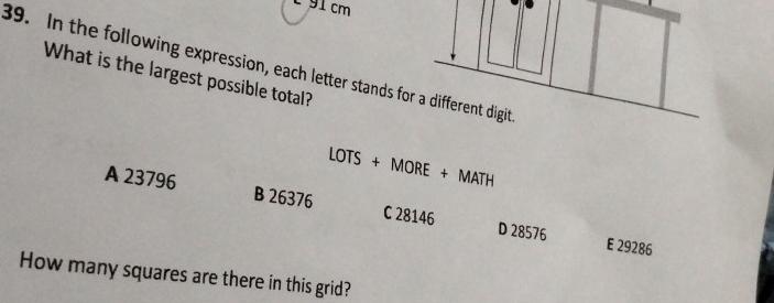 É 91 cm
89. In the following expression, each letter stands for a different digit
What is the largest possible total?
LOTS+MORE+MATH
A 23796 B 26376 C 28146 D 28576
E 29286
How many squares are there in this grid?