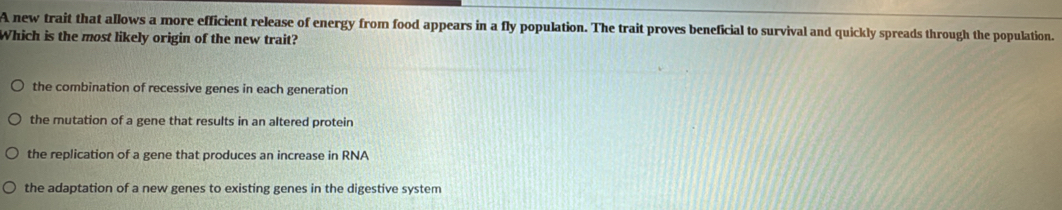 A new trait that allows a more efficient release of energy from food appears in a fly population. The trait proves beneficial to survival and quickly spreads through the population.
Which is the most likely origin of the new trait?
the combination of recessive genes in each generation
the mutation of a gene that results in an altered protein
the replication of a gene that produces an increase in RNA
the adaptation of a new genes to existing genes in the digestive system