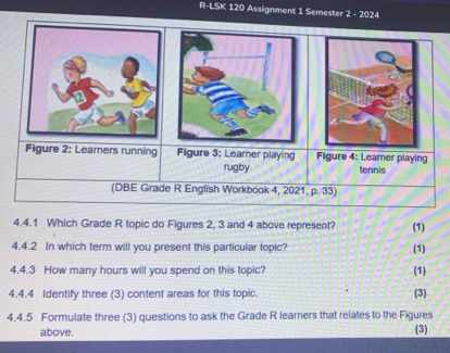 R-LSK 120 Assignment 1 Semester 2 - 2024 
4.4.1 Which Grade R topic do Figures 2, 3 and 4 above represent? (1) 
4.4.2 In which term will you present this particular topic? (1) 
4.4.3 How many hours will you spend on this topic? (1) 
4.4.4 Identify three (3) content areas for this topic. (3) 
4.4.5 Formulate three (3) questions to ask the Grade R learners that relates to the Figures 
above. 
(3)