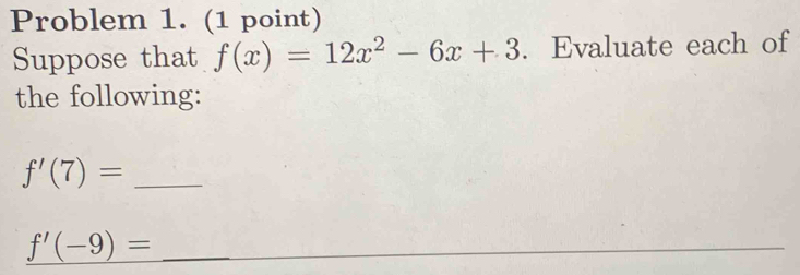 Problem 1. (1 point) 
Suppose that f(x)=12x^2-6x+3. Evaluate each of 
the following: 
_ f'(7)=
_ f'(-9)=