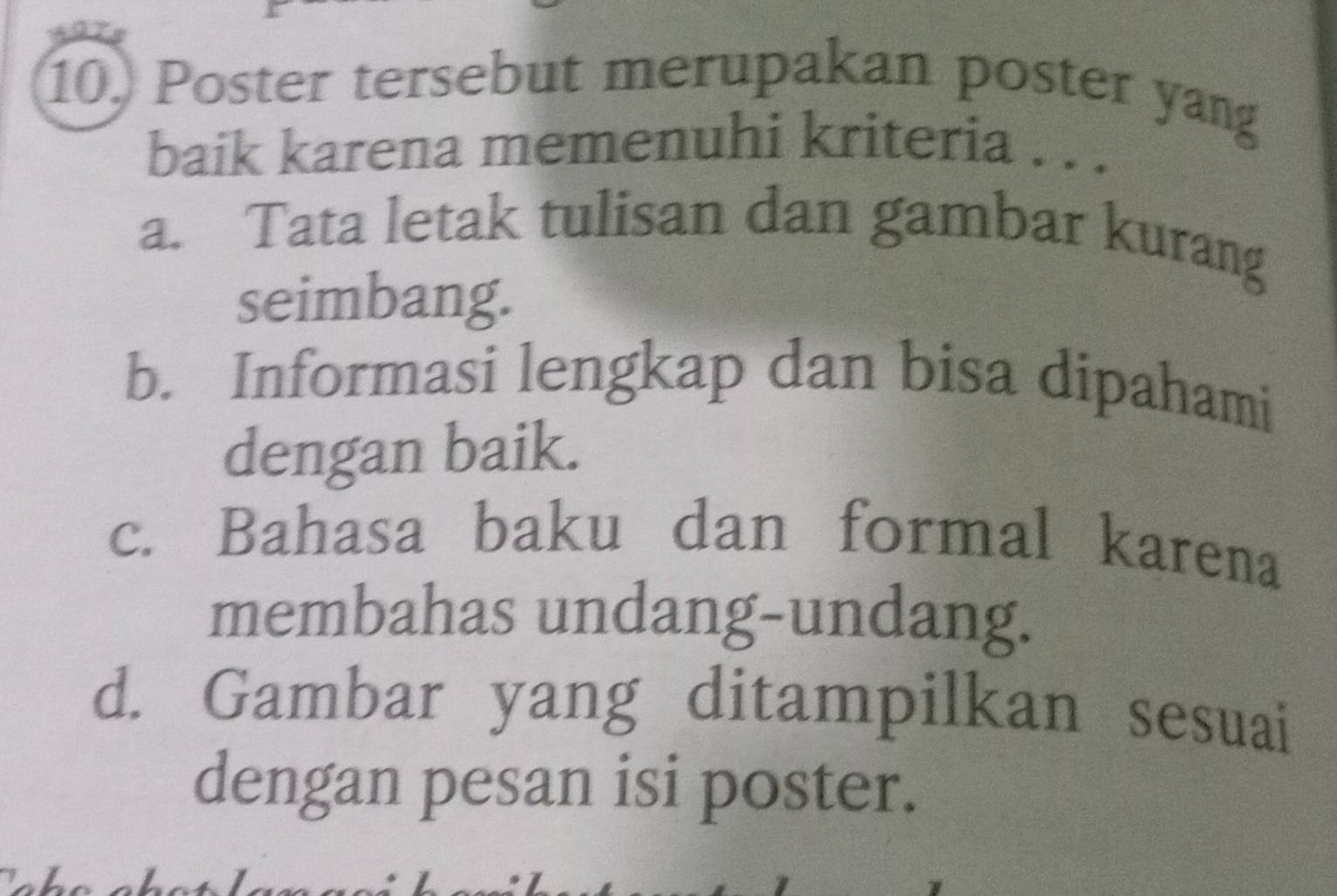 Poster tersebut merupakan poster yang
baik karena memenuhi kriteria . . .
a. Tata letak tulisan dan gambar kurang
seimbang.
b. Informasi lengkap dan bisa dipahami
dengan baik.
c. Bahasa baku dan formal karena
membahas undang-undang.
d. Gambar yang ditampilkan sesuai
dengan pesan isi poster.