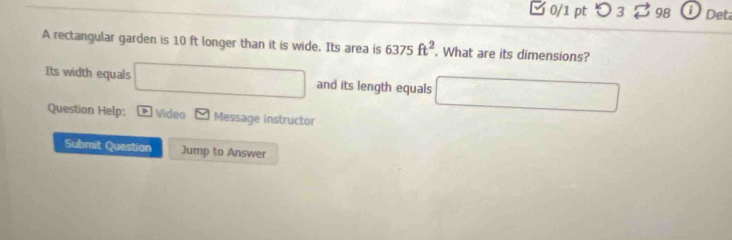 つ 3 98 Det 
A rectangular garden is 10 ft longer than it is wide. Its area is 6375ft^2. What are its dimensions? 
Its width equals □ and its length equals □ 
Question Help: L≌ Video □ Message instructor 
Submit Questian Jump to Answer