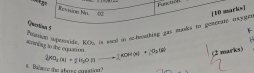 Function 
olège Revision No. 02 
[10 marks] 
Question 5 
Potassium superoxide. KO_2 is used in re-breathing gas masks to generate oxyger
K

according to the equation. 2KO_2(s)+2H_2O(l)to 2KOH(s)+2O_2(g) (2 marks) 
a. Balance the aboxe equation?