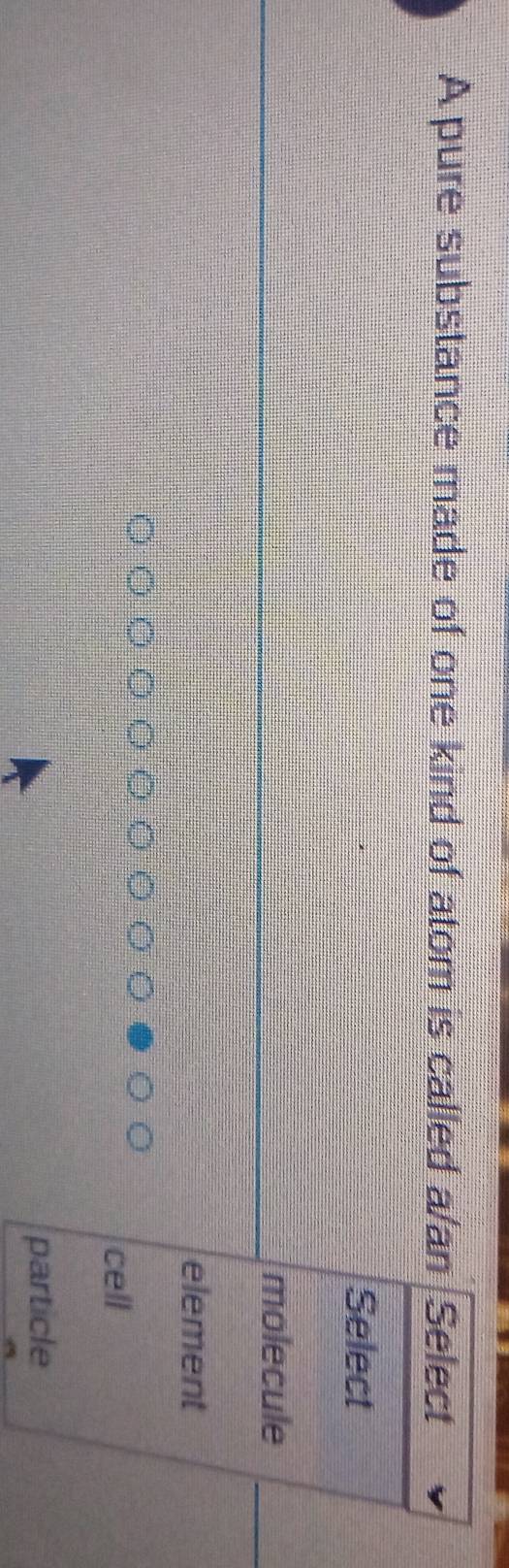 A pure substance made of one kind of atom is called a/an Select
Select
molecule
element
cell
particle