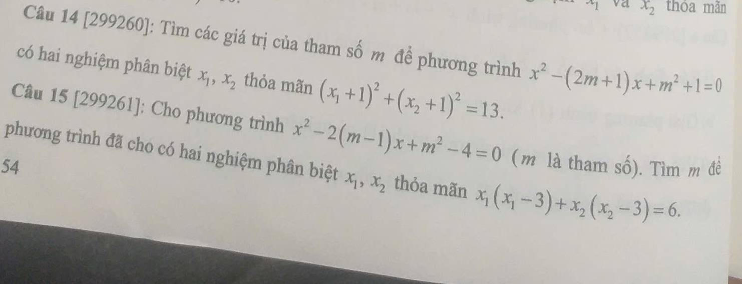 x_1 va x_2 thóa mãn 
Câu 14 [299260]: Tìm các giá trị của tham số m để phương trình x^2-(2m+1)x+m^2+1=0
có hai nghiệm phân biệt x_1, x_2 thỏa mãn (x_1+1)^2+(x_2+1)^2=13. 
Câu 15 [299261]: Cho phương trình x^2-2(m-1)x+m^2-4=0 (m là tham số). Tìm m đề 
phương trình đã cho có hai nghiệm phân biệt x_1, x_2 thỏa mãn x_1(x_1-3)+x_2(x_2-3)=6. 
54