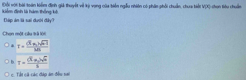 Đối với bài toán kiễm định giã thuyết về kỳ vọng của biến ngẫu nhiên có phân phối chuẩn, chưa biết V(X) chọn tiêu chuẫn
kiểm định là hàm thống kê.
Đáp án là sai dưới đây?
Chọn một câu trả lời:
a. T=frac (overline X-mu _0)sqrt(n-1)MS
b. T=frac (overline X-mu _0)sqrt(n)S
c. Tất cả các đáp án đều sai