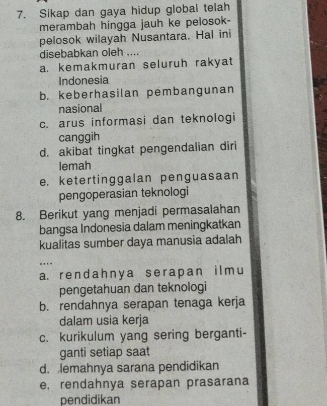 Sikap dan gaya hidup global telah
merambah hingga jauh ke pelosok-
pelosok wilayah Nusantara. Hal ini
disebabkan oleh ....
a. kemakmuran seluruh rakyat
Indonesia
b. keberhasilan pembangunan
nasional
c. arus informasi dan teknologi
canggih
d. akibat tingkat pengendalian diri
lemah
e. ketertinggalan penguasaan
pengoperasian teknologi
8. Berikut yang menjadi permasalahan
bangsa Indonesia dalam meningkatkan
kualitas sumber daya manusia adalah
…
a. r en d ah ny a se r apan i l m u
pengetahuan dan teknologi
b. rendahnya serapan tenaga kerja
dalam usia kerja
c. kurikulum yang sering berganti-
ganti setiap saat
d. lemahnya sarana pendidikan
e. rendahnya serapan prasarana
pendidikan