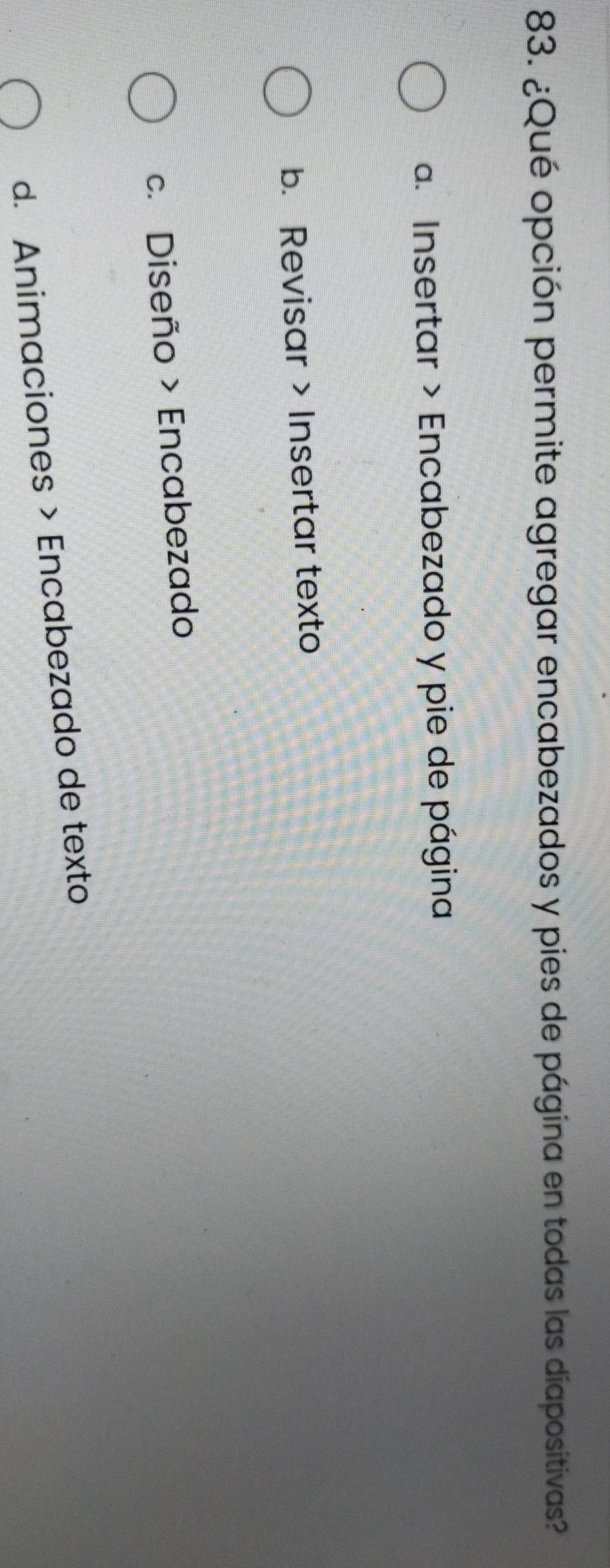 ¿Qué opción permite agregar encabezados y pies de página en todas las diapositivas?
a. Insertar > Encabezado y pie de página
b. Revisar Insertar texto
c. Diseño > Encabezado
d. Animaciones > Encabezado de texto