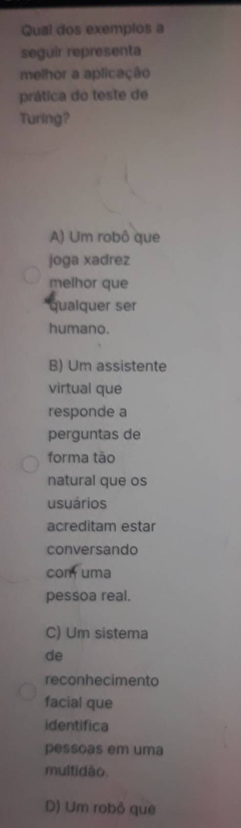 Qual dos exemplos a
seguir representa
melhor a aplicação
prática do teste de
Turing?
A) Um robô que
joga xadrez
melhor que
qualquer ser
humano.
B) Um assistente
virtual que
responde a
perguntas de
forma tāo
natural que os
usuários
acreditam estar
conversando
com uma
pessoa real.
C) Um sistema
de
reconhecimento
facial que
identifica
pessoas em uma
multidão.
D) Um robô que