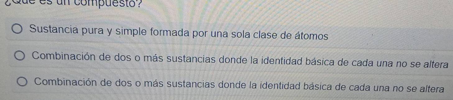 ¿Que es un compuesto?
Sustancia pura y simple formada por una sola clase de átomos
Combinación de dos o más sustancias donde la identidad básica de cada una no se altera
Combinación de dos o más sustancias donde la identidad básica de cada una no se altera