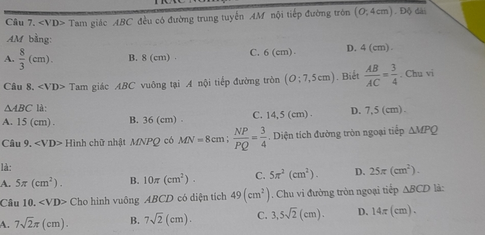 Tam giác ABC đều có đường trung tuyến AM nội tiếp đường tròn (0;4cm). Độ dài
AM bằng:
A.  8/3 (cm). B. 8 (cm). C. 6 (cm). D. 4 (cm).
Câu 8. Tam giác ABC vuông tại A nội tiếp đường tròn (O;7,5cm). Biết  AB/AC = 3/4 . Chu vi
△ ABC là:
A. 15 (cm). B. 36 (cm). C. 14,5 (cm) D. 7,5 (cm).
Câu 9. Hình chữ nhật MNPQ có MN=8cm;  NP/PQ = 3/4 . Diện tích đường tròn ngoại tiếp △ MPQ
là:
A. 5π (cm^2). B. 10π (cm^2).
C. 5π^2(cm^2). D. 25π (cm^2). 
Câu 10. Cho hình vuông ABCD có diện tích 49(cm^2) Chu vi đường tròn ngoại tiếp △ BCD là:
A. 7sqrt(2)π (cm).
B. 7sqrt(2)(cm).
C. 3,5sqrt(2)(cm). D、 14π (cm).