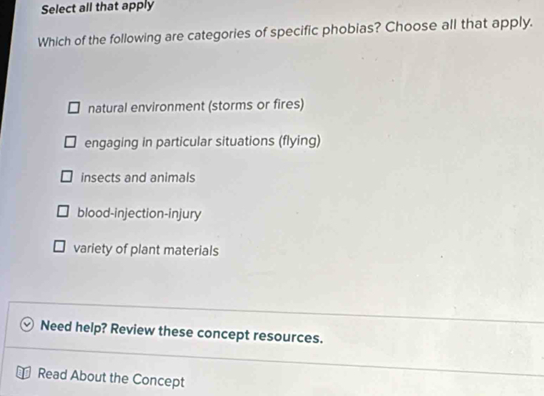 Select all that apply
Which of the following are categories of specific phobias? Choose all that apply.
natural environment (storms or fires)
engaging in particular situations (flying)
insects and animals
blood-injection-injury
variety of plant materials
Need help? Review these concept resources.
Read About the Concept