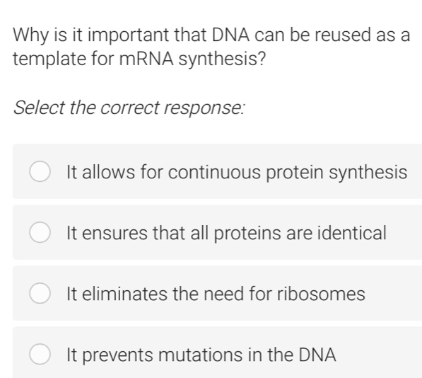 Why is it important that DNA can be reused as a
template for mRNA synthesis?
Select the correct response:
It allows for continuous protein synthesis
It ensures that all proteins are identical
It eliminates the need for ribosomes
It prevents mutations in the DNA