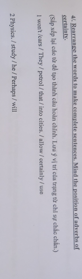 4/, Rearrange the words to make complete sentences. Mind the position of adverbs of 
certainty. 
(Sắp xếp lại các từ đề tạo thành câu hoàn chỉnh. Lưu ý vị trí của trạng từ chỉ sự chắc chấn.) 
1 won't /cars / They / petrol / that / into cities. / allow / certainly / use 
2 Physics. / study / he / Perhaps / will