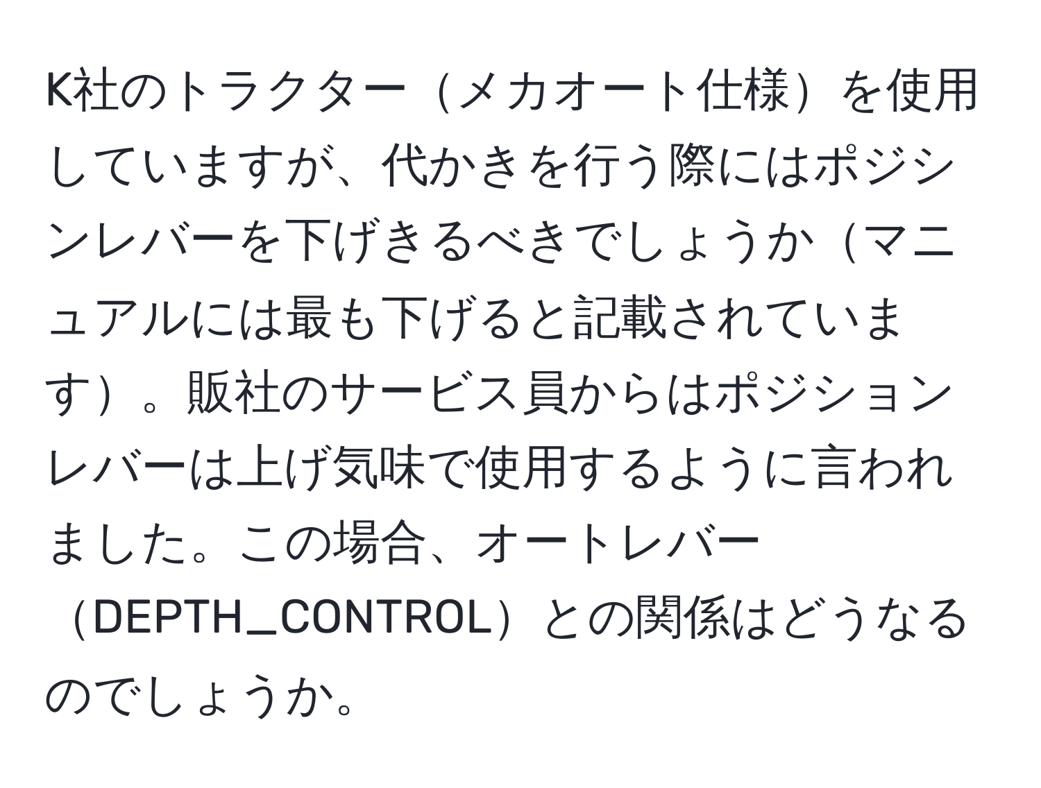 K社のトラクターメカオート仕様を使用していますが、代かきを行う際にはポジシンレバーを下げきるべきでしょうかマニュアルには最も下げると記載されています。販社のサービス員からはポジションレバーは上げ気味で使用するように言われました。この場合、オートレバーDEPTH_CONTROLとの関係はどうなるのでしょうか。