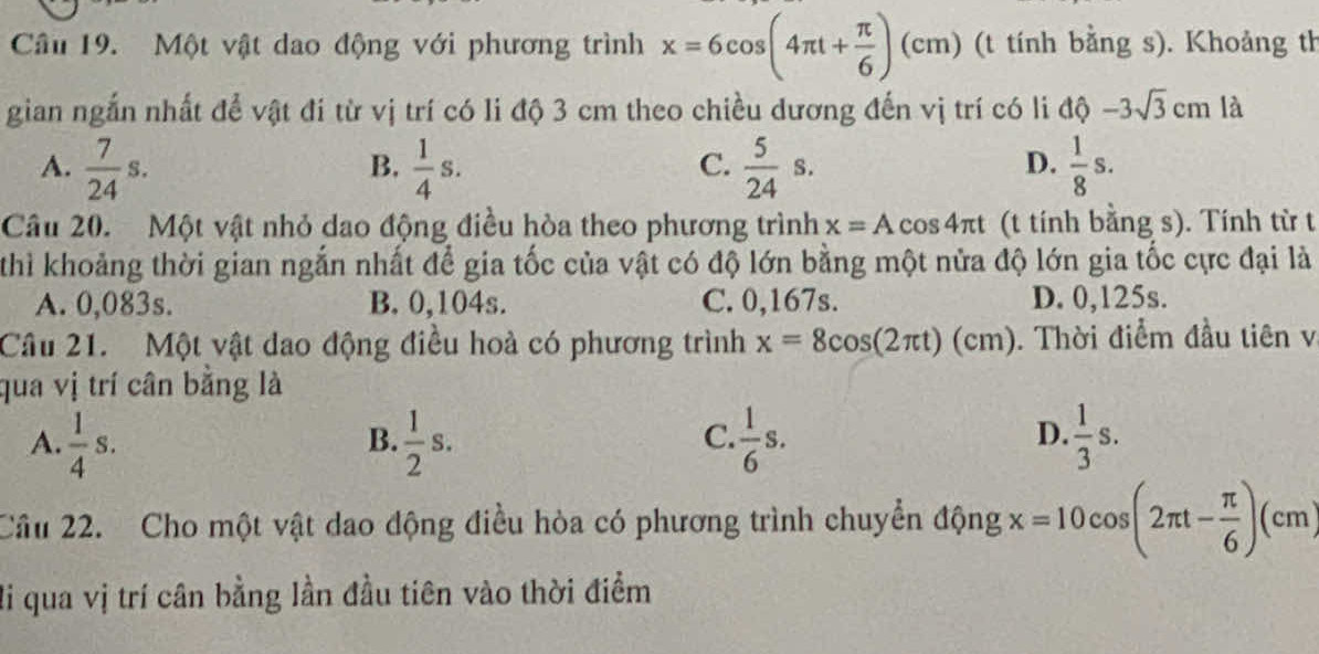 Một vật dao động với phương trình x=6cos (4π t+ π /6 )(cm) (t tính bằng s). Khoảng th
gian ngắn nhất để vật đí từ vị trí có li độ 3 cm theo chiều dương đến vị trí có li dθ -3sqrt(3)cm là
A.  7/24 s.  1/4 s.  5/24 s.  1/8 s. 
B.
C.
D.
Câu 20. Một vật nhỏ dao động điều hòa theo phương trình x=Acos 4π t (t tính bằng s). Tính từ t
thì khoảng thời gian ngắn nhất để gia tốc của vật có độ lớn bằng một nửa độ lớn gia tốc cực đại là
A. 0,083s. B. 0,104s. C. 0,167s. D. 0,125s.
Câu 21. Một vật dao động điều hoà có phương trình x=8cos (2π t)(cm). Thời điểm đầu tiên v
qua vị trí cân bằng là
A.  1/4 s.  1/2 s.  1/6 s.  1/3 s. 
B.
C.
D.
Câu 22. Cho một vật dao động điều hòa có phương trình chuyển động x=10cos (2π t- π /6 )(cm)
li qua vị trí cân bằng lần đầu tiên vào thời điểm