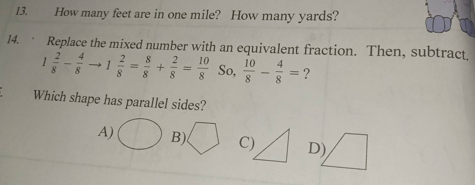 How many feet are in one mile? How many yards?
14. · Replace the mixed number with an equivalent fraction. Then, subtract.
1 2/8 - 4/8  1 2/8 = 8/8 + 2/8 = 10/8  So,  10/8 - 4/8 = ?
Which shape has parallel sides?
A)
B)
C)