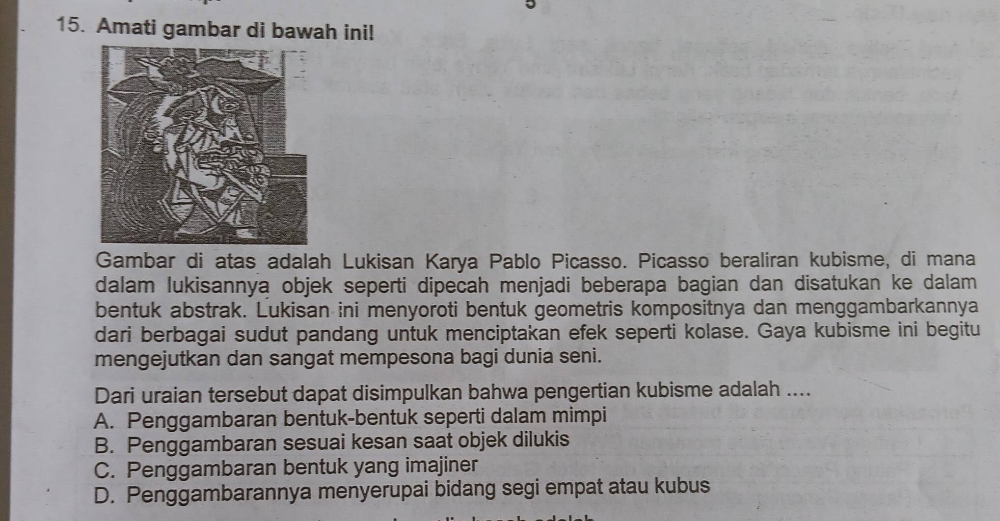 Amati gambar di bawah ini!
Gambar di atas adalah Lukisan Karya Pablo Picasso. Picasso beraliran kubisme, di mana
dalam lukisannya objek seperti dipecah menjadi beberapa bagian dan disatukan ke dalam 
bentuk abstrak. Lukisan ini menyoroti bentuk geometris kompositnya dan menggambarkannya
dari berbagai sudut pandang untuk menciptakan efek seperti kolase. Gaya kubisme ini begitu
mengejutkan dan sangat mempesona bagi dunia seni.
Dari uraian tersebut dapat disimpulkan bahwa pengertian kubisme adalah ....
A. Penggambaran bentuk-bentuk seperti dalam mimpi
B. Penggambaran sesuai kesan saat objek dilukis
C. Penggambaran bentuk yang imajiner
D. Penggambarannya menyerupai bidang segi empat atau kubus