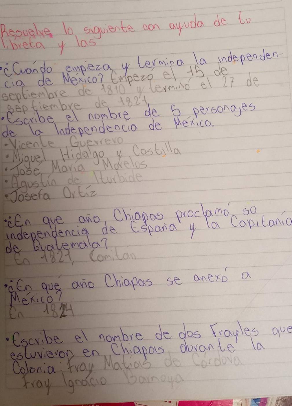 Besuelve 10 siquiente can ayuda de to 
libreta y las 
cCvando empeza y termina la independen 
cig de Nexico? Empezo e 15 de 
septiembre de 1810 termno el 27 de 
septiembre de 1821 
.escribe el nombre de 5 persong,es 
de 1a Independencia de Mexico. 
- Vicente Guerero 
Miguel Hidago y Costilla 
Jose, Mavia Morelos 
Agustin de Itubide 
osera Ortiz 
En gue ano Chiapos proctamo so 
independencia de Espara y la Capitania 
de Bratemala? 
En 1821, Comitan 
àEn guó ano Chiapas se anexo a 
Mexico? 
en 18
(scribe el nambre de dos Frayles aue 
estuvieron en Chiapos dorante la 
Colonia: Yray Matias do Cordovo 
mray gnaGo Banoya