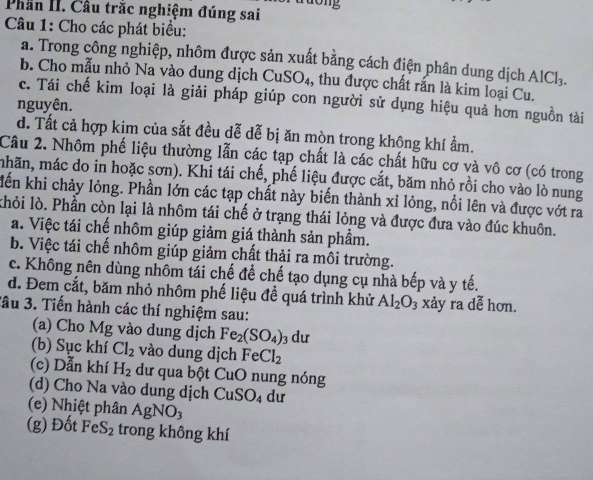 dong
Phần II. Cầu trắc nghiệm đúng sai
Câu 1: Cho các phát biểu:
a. Trong công nghiệp, nhôm được sản xuất bằng cách điện phân dung dịch AlCl_3
b. Cho mẫu nhỏ Na vào dung dịch CuSO₄, thu được chất rắn là kim loại Cu.
c. Tái chế kim loại là giải pháp giúp con người sử dụng hiệu quả hơn nguồn tài
nguyên.
d. Tất cả hợp kim của sắt đều dễ dễ bị ăn mòn trong không khí ẩm.
Câu 2. Nhôm phế liệu thường lẫn các tạp chất là các chất hữu cơ và vô cơ (có trong
mhãn, mác do in hoặc sơn). Khi tái chế, phế liệu được cắt, băm nhỏ rồi cho vào lò nung
lến khi chảy lỏng. Phần lớn các tạp chất này biến thành xỉ lỏng, nổi lên và được vớt ra
khỏi lò. Phần còn lại là nhôm tái chế ở trạng thái lỏng và được đưa vào đúc khuôn.
a. Việc tái chế nhôm giúp giảm giá thành sản phẩm.
b. Việc tái chế nhôm giúp giảm chất thải ra môi trường.
c. Không nên dùng nhôm tái chế để chế tạo dụng cụ nhà bếp và y tế.
d. Đem cắt, băm nhỏ nhôm phế liệu để quá trình khử Al_2O_3 xảy ra dễ hơn.
Jầu 3. Tiến hành các thí nghiệm sau:
(a) Cho Mg vào dung dịch Fe_2(SO_4) 3 dư
(b) Sục khí Cl_2 vào dung dịch FeCl_2
(c) Dẫn khí H_2 dư qua bột CuO nung nóng
(d) Cho Na vào dung dịch CuSO_4 du
(e) Nhiệt phân AgNO_3
(g) Đốt FeS_2 trong không khí