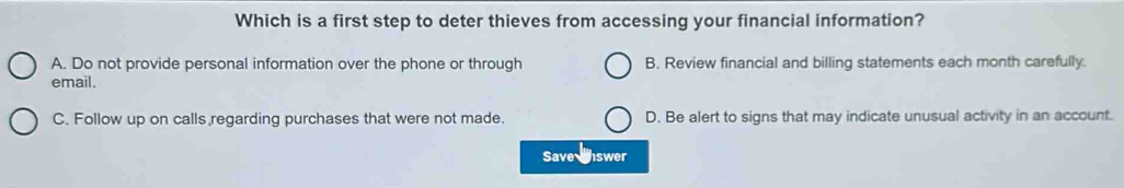 Which is a first step to deter thieves from accessing your financial information?
A. Do not provide personal information over the phone or through B. Review financial and billing statements each month carefully.
email.
C. Follow up on calls regarding purchases that were not made. D. Be alert to signs that may indicate unusual activity in an account.
Save nswer