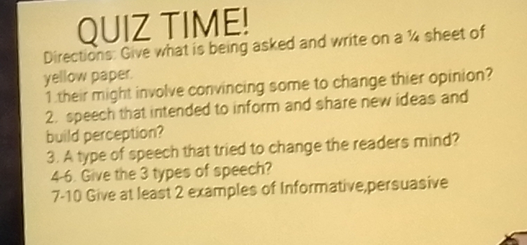 QUIZ TIME! 
Directions: Give what is being asked and write on a ¼4 sheet of 
yellow paper. 
1.their might involve convincing some to change thier opinion? 
2. speech that intended to inform and share new ideas and 
build perception? 
3. A type of speech that tried to change the readers mind? 
4-6. Give the 3 types of speech? 
7-10 Give at least 2 examples of Informative,persuasive