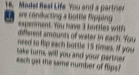 Modsi Real Life You and a partner 
a re conducting a bottle flipping 
experiment. You have I b ottles with 
different amounts of water in each. You 
need to flip each bottle 15 times. If you 
take turns, will you and your partner 
each get the same number of flips?