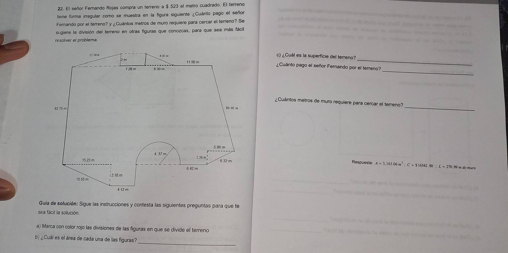 El señor Fernando Rojas compra un terreno a $ 523 el metro cuadrado. El terreno 
tiene forma irregular como se muestra en la figura siguiente ¿Cuánto pago el señor 
Fernando por el terreno? y ¿Cuántos metros de muro requiere para cercar el terreno? Se 
sugiere la división del terreno en otras figuras que conozcas, para que sea más fácil 
resolver el problema. 
c) ¿Cuál es la superficie del terreno? 
¿Cuánto pago el señor Fernando por el terreno? 
_ 
¿Cuántos metros de muro requiere para cercar el terreno? 
_ 
Respuesta: A=3,163.06m^2; C=$16542.80; L=270.99mde muro 
Guía de solución: Sigue las instrucciones y contesta las siguientes preguntas para que te 
sea fácil la solución. 
a) Marca con color rojo las divisiones de las figuras en que se divide el terreno 
b) ¿Cuál es el área de cada una de las figuras?_