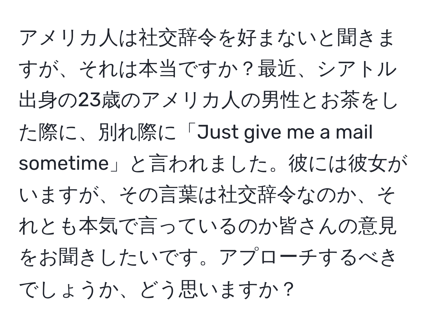 アメリカ人は社交辞令を好まないと聞きますが、それは本当ですか？最近、シアトル出身の23歳のアメリカ人の男性とお茶をした際に、別れ際に「Just give me a mail sometime」と言われました。彼には彼女がいますが、その言葉は社交辞令なのか、それとも本気で言っているのか皆さんの意見をお聞きしたいです。アプローチするべきでしょうか、どう思いますか？
