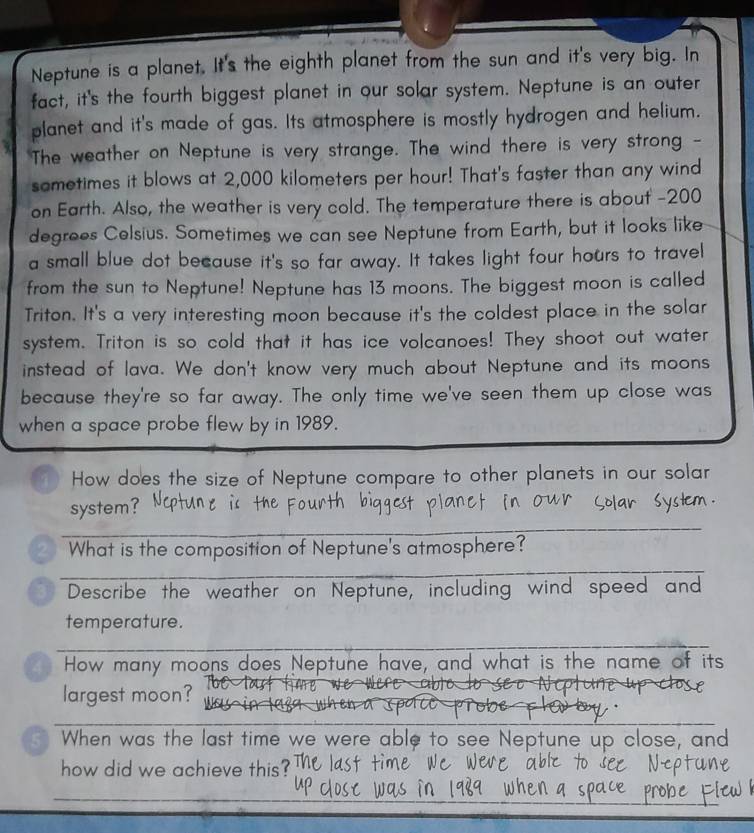 Neptune is a planet. It's the eighth planet from the sun and it's very big. In 
fact, it's the fourth biggest planet in our solar system. Neptune is an outer 
planet and it's made of gas. Its atmosphere is mostly hydrogen and helium. 
The weather on Neptune is very strange. The wind there is very strong - 
sometimes it blows at 2,000 kilometers per hour! That's faster than any wind 
on Earth. Also, the weather is very cold. The temperature there is about - 200
degrees Celsius. Sometimes we can see Neptune from Earth, but it looks like 
a small blue dot because it's so far away. It takes light four hours to travel 
from the sun to Neptune! Neptune has 13 moons. The biggest moon is called 
Triton. It's a very interesting moon because it's the coldest place in the solar 
system. Triton is so cold that it has ice volcanoes! They shoot out water 
instead of lava. We don't know very much about Neptune and its moons 
because they're so far away. The only time we've seen them up close was 
when a space probe flew by in 1989. 
4 How does the size of Neptune compare to other planets in our solar 
_ 
system? 
_ 
2 What is the composition of Neptune's atmosphere? 
Describe the weather on Neptune, including wind speed and 
temperature. 
_ 
4 How many moons does Neptune have, and what is the name of its 
largest moon?_ 
_ 
5 When was the last time we were able to see Neptune up close, and 
how did we achieve this? 
_ 
_ 
_