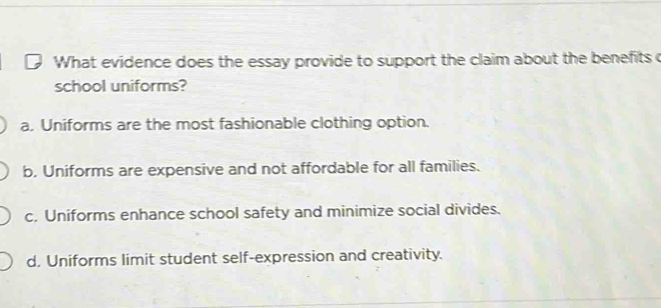 What evidence does the essay provide to support the claim about the benefits c
school uniforms?
a, Uniforms are the most fashionable clothing option.
b. Uniforms are expensive and not affordable for all families.
c. Uniforms enhance school safety and minimize social divides.
d. Uniforms limit student self-expression and creativity.