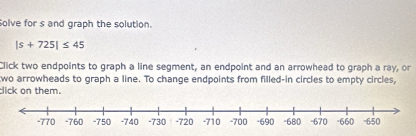 Solve for s and graph the solution.
|s+725|≤ 45
Click two endpoints to graph a line segment, an endpoint and an arrowhead to graph a ray, or 
two arrowheads to graph a line. To change endpoints from filled-in circles to empty circles, 
click on them.