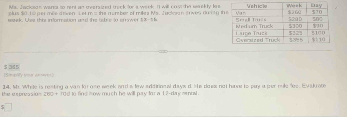 Ms. Jackson wants to rent an oversized truck for a week. It will cost the weekly fee 
plus $0.10 per mile driven. Let m= the number of miles Ms. Jackson drives during t
week. Use this information and the table to answer 13-15
$ 365
(Simplify your answer) 
14. Mr. White is renting a van for one week and a few additional days d. He does not have to pay a per mile fee. Evaluate 
the expression 260+70d d to find how much he will pay for a 12-day rental. 
5