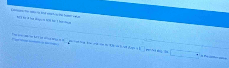 Compare the rates to find which is the better value
$23 fy 4 nợ dượs of $.36 für 5 bot dogs 
The so cs for $23 for 4 hot dngs in B(-1,0) per not dog. The unit rate for $36 for 5 hot dogs is $□
(T ope vosse rontors is dectinats) per hot dog. So □ mol
her value