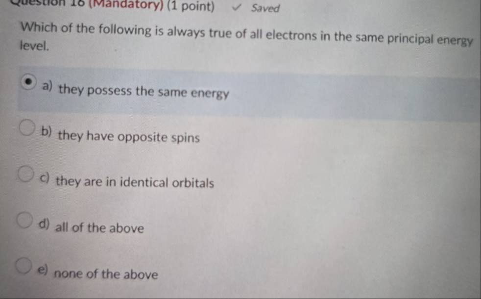 (Mandatory) (1 point) Saved
Which of the following is always true of all electrons in the same principal energy
level.
a) they possess the same energy
b) they have opposite spins
c) they are in identical orbitals
d) all of the above
e) none of the above