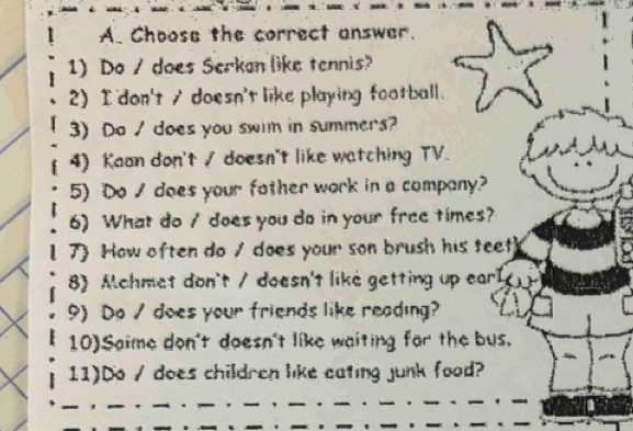 Choose the correct answar. 
1) Do / does Serkan like tennis? 
2) I don't s doesn't like playing football. 
3) Do / does you swim in summers? 
4) Kaan don't / doesn't like watching TV. 
5) Do / does your fother work in a company? 
6) What do / does you do in your free times? 
7) How often do / does your son brush his teet 
8) Mchmet don't / doesn't like getting up earl 
9) Do / does your friends like reading? 
10)Saime don't doesn't like waiting far the bus. 
11)Do / does children like eating junk food?