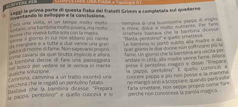 SCRIVERE PER COMPLETARE UNA EIABA > Tipología A1 
6. Leggi la prima parte di questa fiaba dei fratelli Grimm e completala sul quaderno 
inventando lo sviluppo e la conclusione. 
Cera una volta, in un tempo molto molto 
lontano, una bambina molto povera, ma molto riempiva di una buonissima pappa di miglio 
buona che viveva tutta sola con la madre. e more, dolce e molto nutriente. Per farlo 
Venne il giorno in cui non ebbero più niente smettere bastava che la bambina dicesse. 
da mangiare e a tutte e due venne una gran "Basta, pentolino!" e quello smetteva. 
paura di morire di fame. Non sapevano proprio La bambina lo portó subito alla madre e da 
come cavarsi da quel brutto impiccio e allora quel giorno le due donne non soffrirono più la 
la bambina decise di fare una passeggiata fame. Un giorno che la bambina era uscita per 
nel bosco per vedere se le veniva in mente andare in città, alla madre venne fame. Allora 
prese il pentolino magico e disse: “Prepara 
qualche soluzione. 
Cammina, cammina a un tratto incontró una la pappa, pentolino'. E quello cominció a 
vecchina che le regalò un pentolino fatato. cuocere pappa a più non posso e la mamma 
Bastava che la bambina dicesse; “Prepara ne mangió sino a scoppiare; quando perō volle 
farla smettere, non seppe proprio come fare. 
la pappa, pentolino!" e quello cuoceva e si perché non conosceva la parola magica...