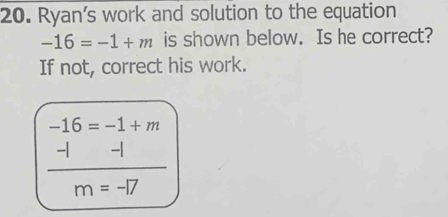 Ryan's work and solution to the equation
-16=-1+m is shown below. Is he correct? 
If not, correct his work.
-16=-1+m
 (-1-1)/m=-17 