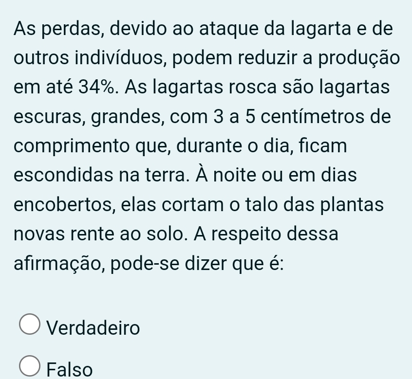 As perdas, devido ao ataque da lagarta e de
outros indivíduos, podem reduzir a produção
em até 34%. As lagartas rosca são lagartas
escuras, grandes, com 3 a 5 centímetros de
comprimento que, durante o dia, ficam
escondidas na terra. À noite ou em dias
encobertos, elas cortam o talo das plantas
novas rente ao solo. A respeito dessa
afirmação, pode-se dizer que é:
Verdadeiro
Falso