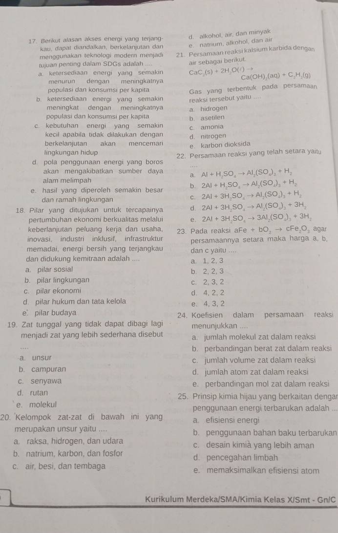 Berikut alasan akses energi yang terjang d. alkohol, air, dan minyak
kau, dapat diandalkan, berkelanjutan dan e. natrium, alkohol, dan air
menggunakan teknologi modern menjadi
tujuan penting dalam SDGs adalah 21. Persamaan reaksi kalsium karbida dengan
air sebagai berikut.
a. ketersediaan energi yang semakin CaC_2(s)+2H_2O(l)to C a(OH)_2(aq)+C_2H_2(g)
menurun dengan meningkatnya
populasi dan konsumsi per kapita Gas yang terbentuk pada persamaan
b. ketersediaan energi yang semakin reaksi tersebut yaitu ....
meningkat dengan meningkatny
populasi dan konsumsi per kapita a hidrogen
c. kebutuhan energi yang semakin b. asetilen
c. amonia
kecil apabila tidak dilakukan dengan d. nitrogen
berkelanjutan akan mencemar e. karbon dioksida
lingkungan hidup
d. pola penggunaan energi yang boros 22. Persamaan reaksi yang telah setara yaitu
akan menqakibatkan sumber daya a. Al+H_2SO_4to Al_2(SO_4)_2+H_2
alam melimpah
e. hasil yang diperoleh semakin besar b. 2Al+H_2SO_4to Al_2(SO_4)_3+H_2
dan ramah lingkungan
C. 2Al+3H_2SO_4to Al_2(SO_4)_3+H_2
18. Pilar yang ditujukan untuk tercapainya d. 2Al+3H_2SO_4to Al_2(SO_4)_3+3H_2
pertumbuhan ekonomi berkualitas melalui e. 2Al+3H_2SO_4to 3Al_2(SO_4)_3+3H_2
keberlanjutan peluang kerja dan usaha. 23. Pada reaksi a aFe+bO_2to cFe_2O_3 agar
inovasi, industri inklusif, infrastruktur persamaannya setara maka harga a, b.
memadai, energi bersih yang terjangkau dan c yaitu ....
dan didukung kemitraan adalah .... a. 1, 2, 3
a. pilar sosial b. 2, 2, 3
b. pilar lingkungan c. 2, 3, 2
c. pilar ekonomi d. 4,2, 2
d. pilar hukum dan tata kelola e. 4, 3, 2
e pilar budaya 24. Koefisien dalam persamaan reaksi
19. Zat tunggal yang tidak dapat dibagi lagi menunjukkan ....
menjadi zat yang lebih sederhana disebut a. jumlah molekul zat dalam reaksi
b. perbandingan berat zat dalam reaksi
a. unsur c. jumlah volume zat dalam reaksi
b. campuran d. jumlah atom zat dalam reaksi
c. senyawa e. perbandingan mol zat dalam reaksi
d. rutan 25. Prinsip kimia hijau yang berkaitan dengar
e. molekul penggunaan energi terbarukan adalah ...
20. Kelompok zat-zat di bawah ini yang a. efisiensi energi
merupakan unsur yaitu .... b. penggunaan bahan baku terbarukan
a. raksa, hidrogen, dan udara c. desain kimià yang lebih aman
b. natrium, karbon, dan fosfor d. pencegahan limbah
c. air, besi, dan tembaga e. memaksimalkan efisiensi atom
Kurikulum Merdeka/SMA/Kimia Kelas X/Smt - Gn/C