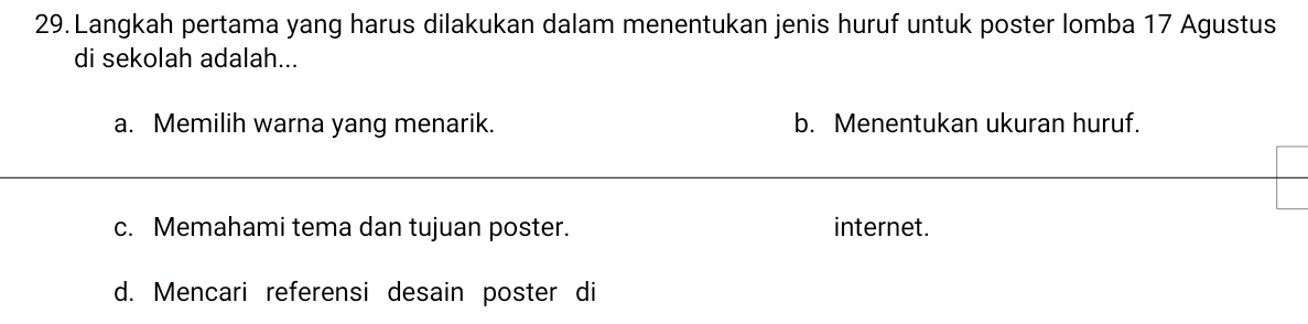 Langkah pertama yang harus dilakukan dalam menentukan jenis huruf untuk poster lomba 17 Agustus
di sekolah adalah...
a. Memilih warna yang menarik. b. Menentukan ukuran huruf.
c. Memahami tema dan tujuan poster. internet.
d. Mencari referensi desain poster di