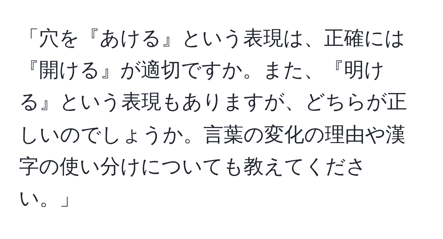 「穴を『あける』という表現は、正確には『開ける』が適切ですか。また、『明ける』という表現もありますが、どちらが正しいのでしょうか。言葉の変化の理由や漢字の使い分けについても教えてください。」