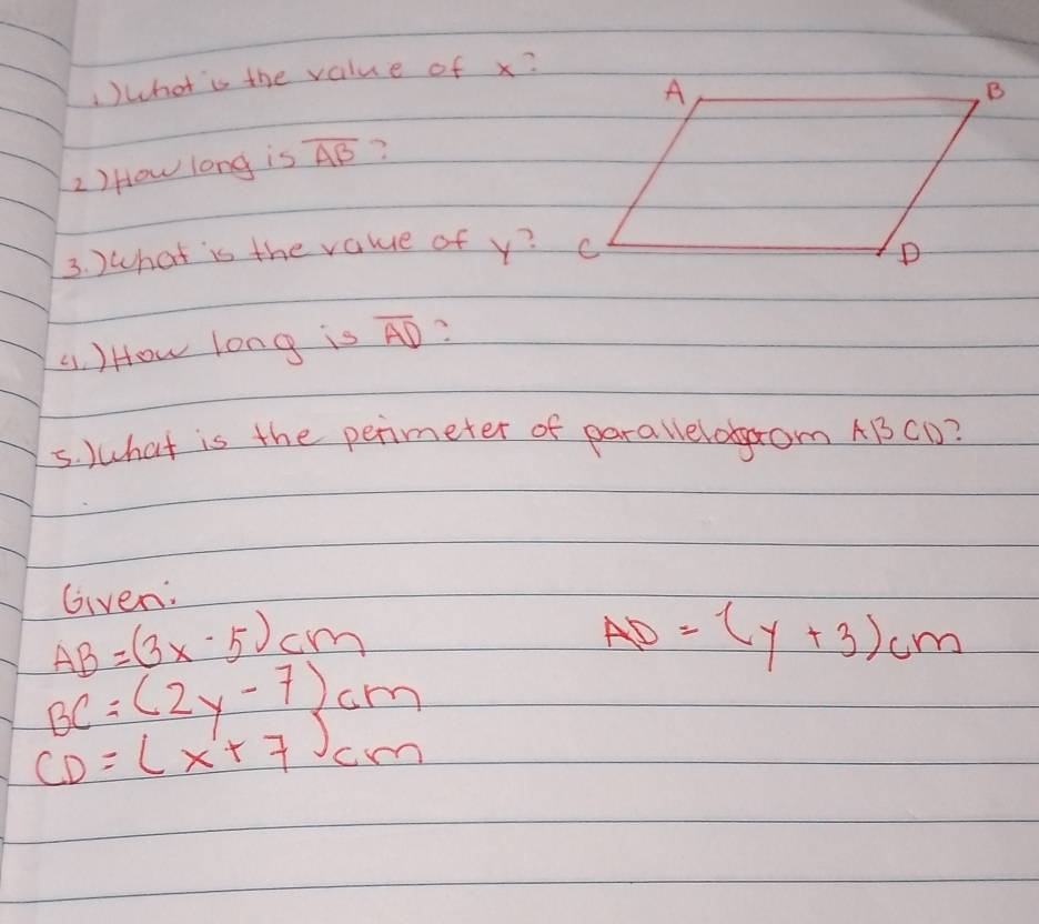 1)what is the value of x? 
2) How long is overline AB
3. )what is the value of y? 
41. ) How long is overline AD
5. What is the perimeter of parallelobaom ABCD? 
Given:
AB=(3x-5)cm
AD=(y+3)cm
BC=(2y-7)cm
CD=(x+7)cm